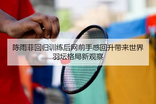 陈雨菲回归训练后网前手感回升带来世界羽坛格局新观察