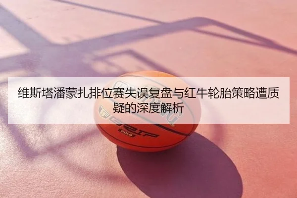 维斯塔潘蒙扎排位赛失误复盘与红牛轮胎策略遭质疑的深度解析