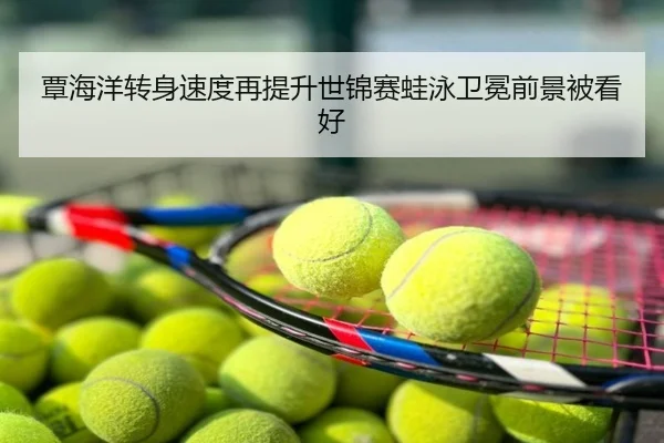 覃海洋转身速度再提升世锦赛蛙泳卫冕前景被看好