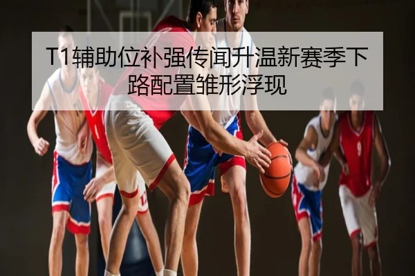 T1辅助位补强传闻升温新赛季下路配置雏形浮现