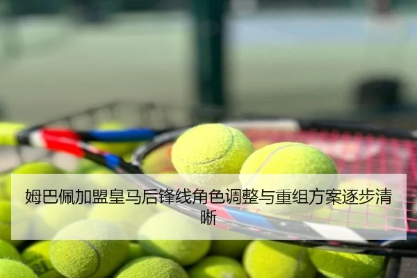 姆巴佩加盟皇马后锋线角色调整与重组方案逐步清晰