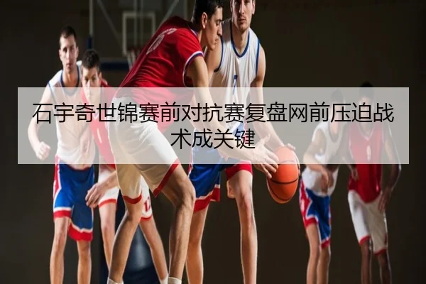 石宇奇世锦赛前对抗赛复盘网前压迫战术成关键