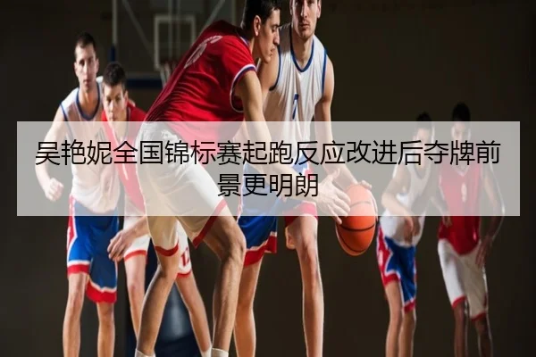 吴艳妮全国锦标赛起跑反应改进后夺牌前景更明朗