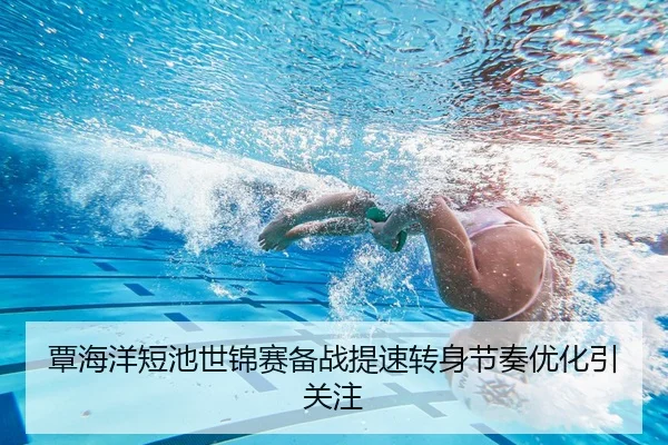 覃海洋短池世锦赛备战提速转身节奏优化引关注