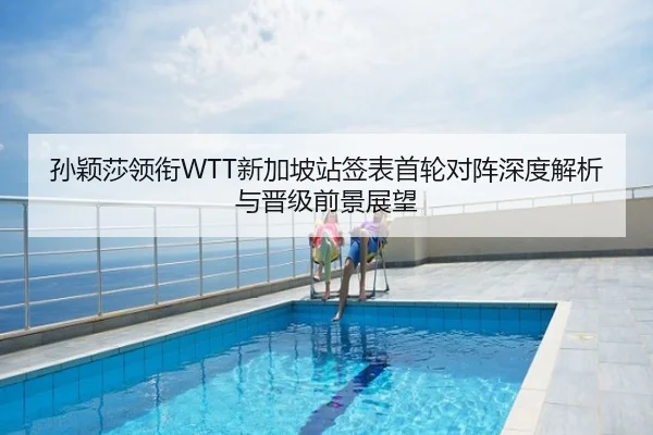 孙颖莎领衔WTT新加坡站签表首轮对阵深度解析与晋级前景展望