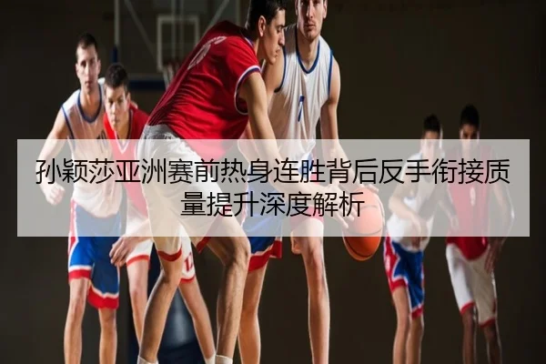 孙颖莎亚洲赛前热身连胜背后反手衔接质量提升深度解析