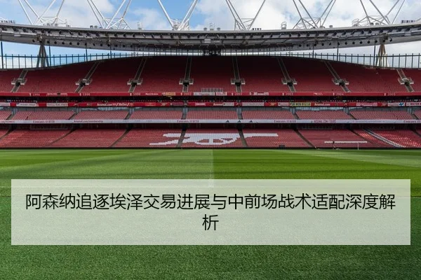 阿森纳追逐埃泽交易进展与中前场战术适配深度解析