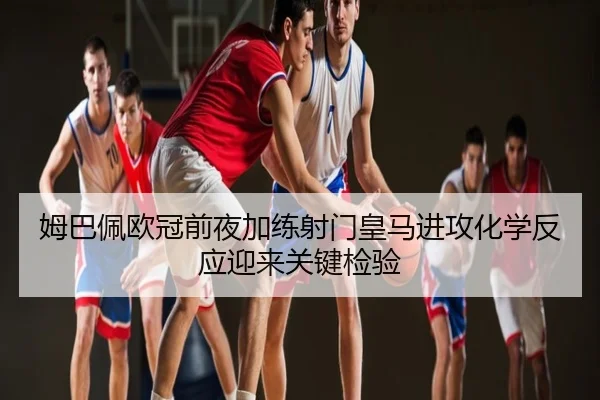 姆巴佩欧冠前夜加练射门皇马进攻化学反应迎来关键检验