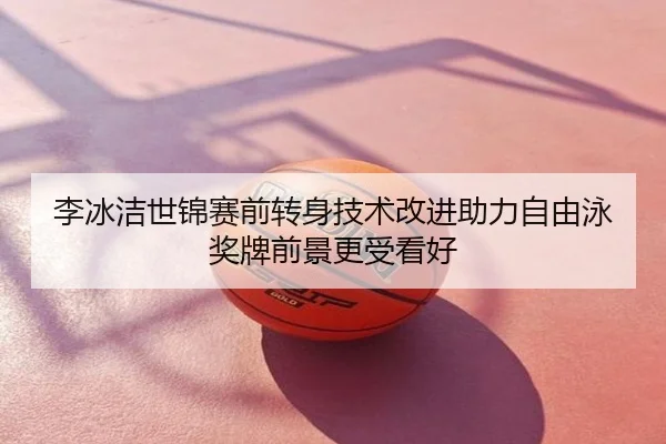 李冰洁世锦赛前转身技术改进助力自由泳奖牌前景更受看好